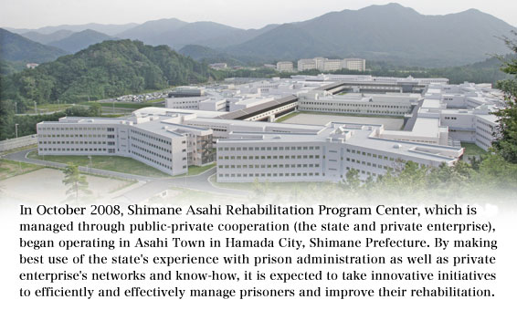 In October 2008, the Shimane Asahi Rehabilitation Program Center, which is managed through public-private cooperation (the state and private enterprise), began operating in Asahi Town in Hamada City, Shimane Prefecture. By making best use of the state's experience with prison administration as well as private enterprise's networks and know-how, it is expected to take innovative initiatives to efficiently and effectively manage prisoners and improve their rehabilitation.