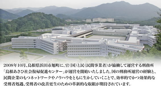 2008年10月、島根県浜田市旭町に、官（国）と民（民間事業者）が協働して運営する刑務所「島根あさひ社会復帰促進センター」が運営を開始いたしました。国の刑務所運営の経験と、民間企業のもつネットワークやノウハウをともに生かしていくことで、効率的でかつ効果的な受刑者処遇、受刑者の改善更生のための革新的な取組が期待されています。